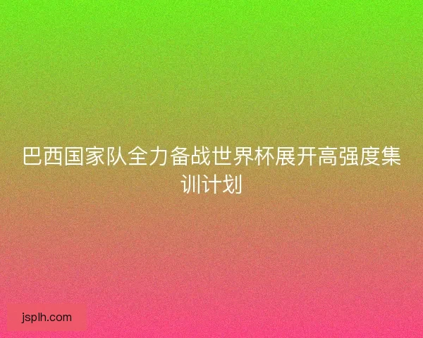 巴西国家队全力备战世界杯展开高强度集训计划