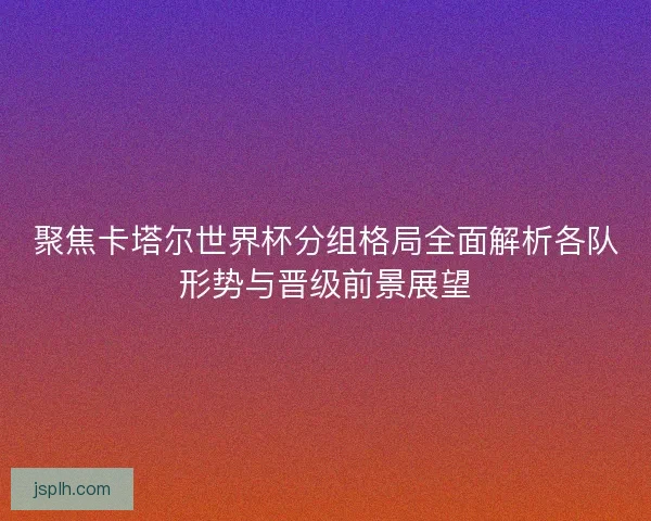 聚焦卡塔尔世界杯分组格局全面解析各队形势与晋级前景展望