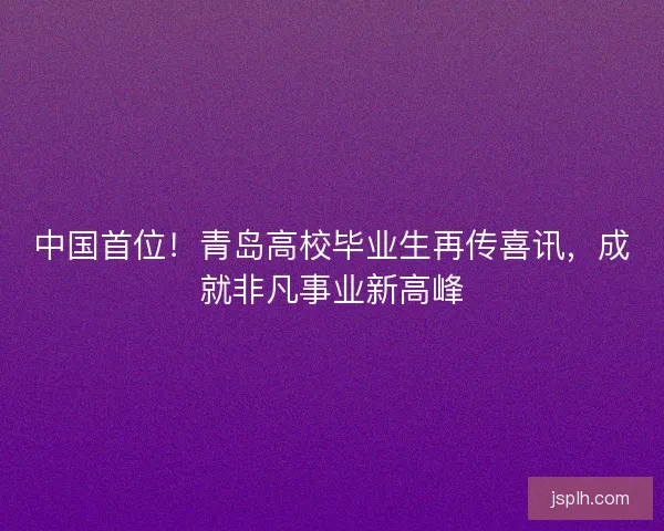 中国首位!青岛高校毕业生再传喜讯,成就非凡事业新高峰 中国首位!青岛高校毕业生再传喜讯,成就非凡事业新高峰