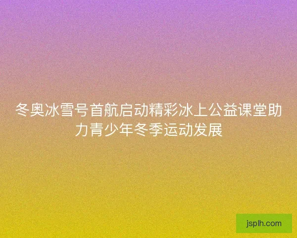 冬奥冰雪号首航启动精彩冰上公益课堂助力青少年冬季运动发展