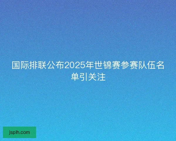 国际排联公布2025年世锦赛参赛队伍名单引关注 国际排联公布2025年世锦赛参赛队伍名单引关注