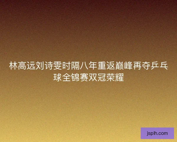 林高远刘诗雯时隔八年重返巅峰再夺乒乓球全锦赛双冠荣耀 林高远刘诗雯时隔八年重返巅峰再夺乒乓球全锦赛双冠荣耀
