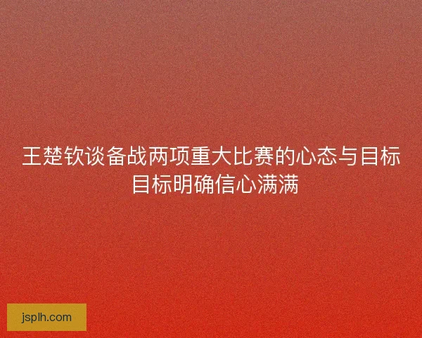 王楚钦谈备战两项重大比赛的心态与目标 目标明确信心满满 王楚钦谈备战两项重大比赛的心态与目标 目标明确信心满满