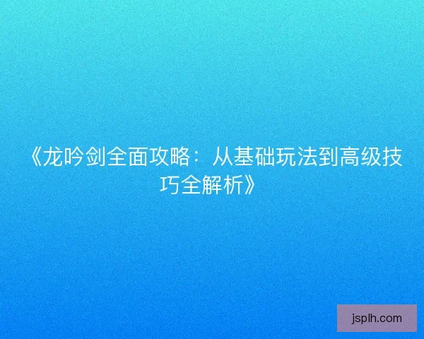 《龙吟剑全面攻略:从基础玩法到高级技巧全解析》 《龙吟剑全面攻略:从基础玩法到高级技巧全解析》