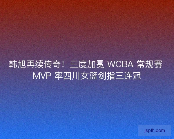 韩旭再续传奇！三度加冕 WCBA 常规赛 MVP 率四川女篮剑指三连冠