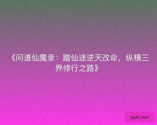 《问道仙魔录：踏仙途逆天改命，纵横三界修行之路》
