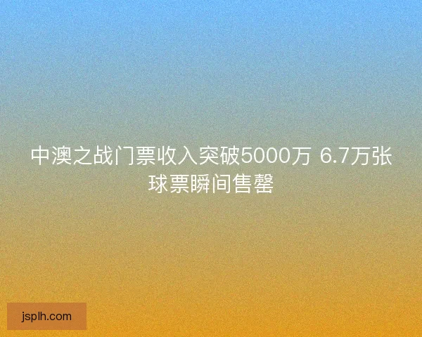 中澳之战门票收入突破5000万 6.7万张球票瞬间售罄