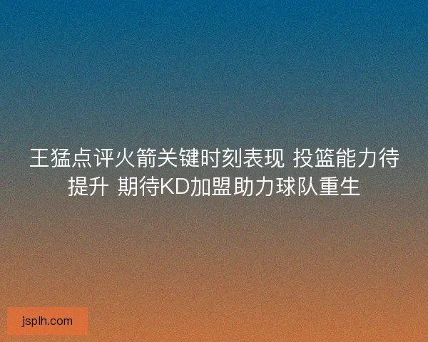 王猛点评火箭关键时刻表现 投篮能力待提升 期待KD加盟助力球队重生
