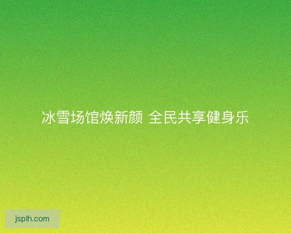 冰雪场馆焕新颜 全民共享健身乐