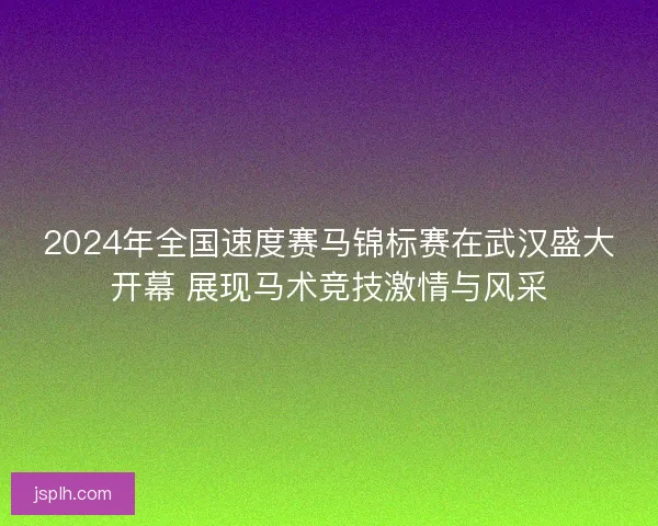 2024年全国速度赛马锦标赛在武汉盛大开幕 展现马术竞技激情与风采