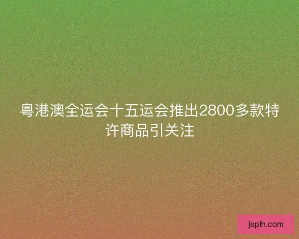 粤港澳全运会十五运会推出2800多款特许商品引关注 粤港澳全运会十五运会推出2800多款特许商品引关注