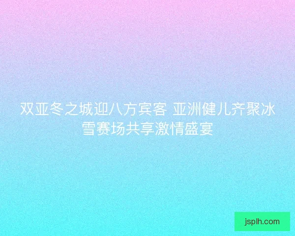 双亚冬之城迎八方宾客 亚洲健儿齐聚冰雪赛场共享激情盛宴
